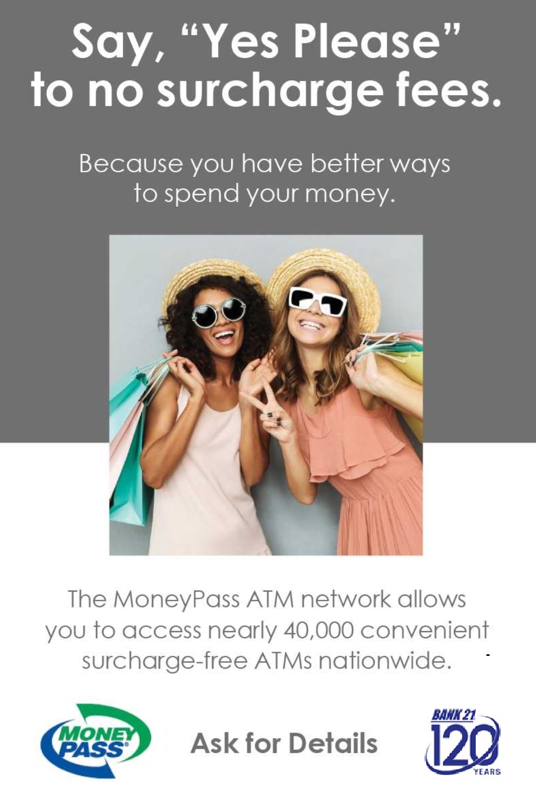 Money Pass - Say, 'Yes Please' to no surcharge fees. Because you have better ways to spend your money. The MoneyPass ATM network allows you to access nearly 40,000 convenient surcharge-free ATMs nationwide.